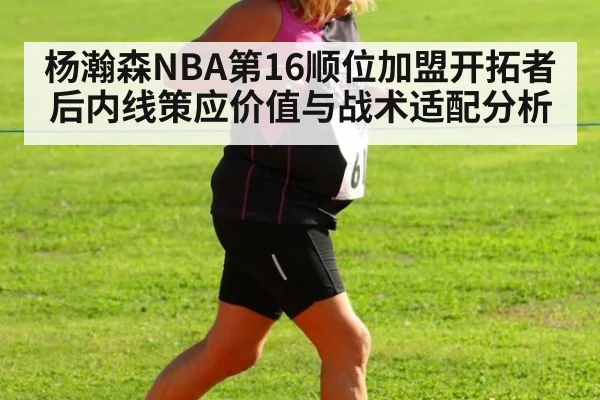 杨瀚森NBA第16顺位加盟开拓者后内线策应价值与战术适配分析